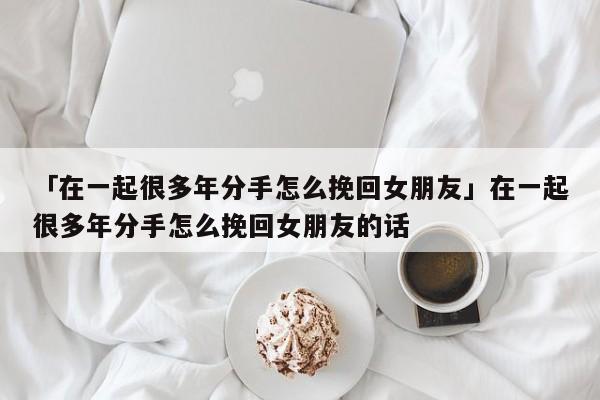 「在一起很多年分手怎么挽回女朋友」在一起很多年分手怎么挽回女朋友的話