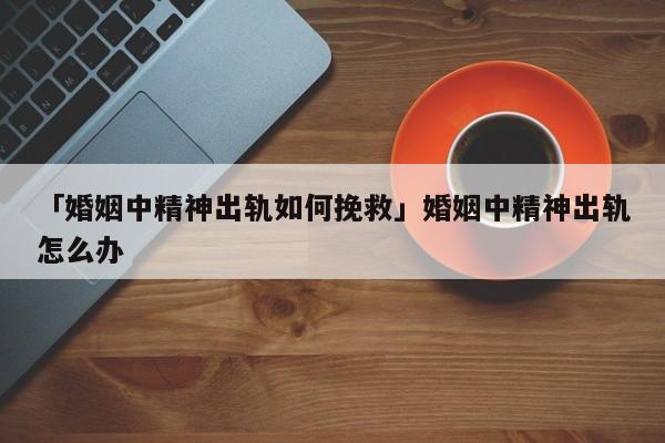 「婚姻中精神出軌如何挽救」婚姻中精神出軌怎么辦