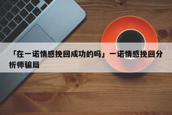 「在一諾情感挽回成功的嗎」一諾情感挽回分析師騙局