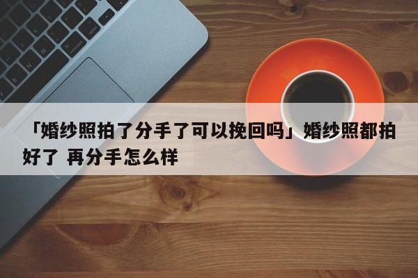 「婚紗照拍了分手了可以挽回嗎」婚紗照都拍好了 再分手怎么樣