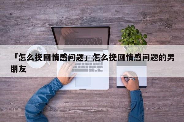 「怎么挽回情感問(wèn)題」怎么挽回情感問(wèn)題的男朋友