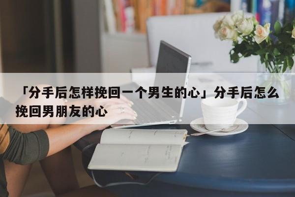 「分手后怎樣挽回一個男生的心」分手后怎么挽回男朋友的心