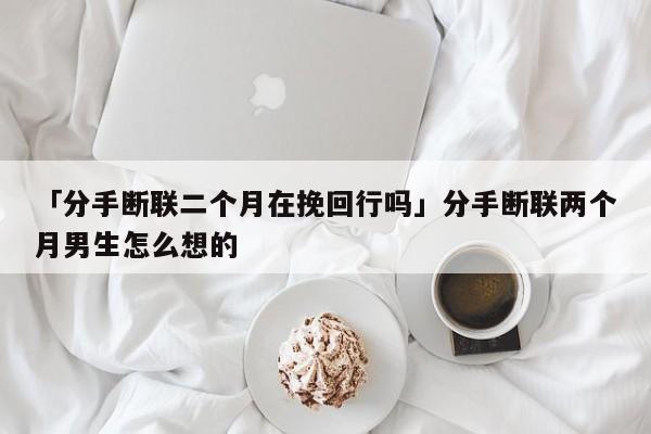 「分手?jǐn)嗦?lián)二個月在挽回行嗎」分手?jǐn)嗦?lián)兩個月男生怎么想的