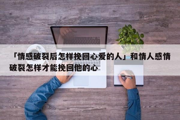 「情感破裂后怎樣挽回心愛的人」和情人感情破裂怎樣才能挽回他的心