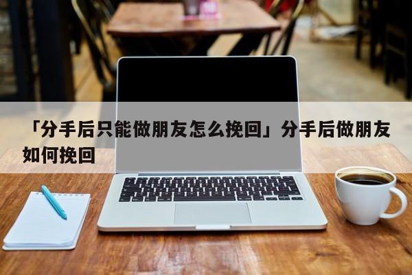 「分手后只能做朋友怎么挽回」分手后做朋友如何挽回