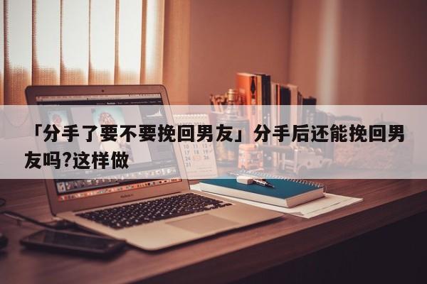 「分手了要不要挽回男友」分手后還能挽回男友嗎?這樣做