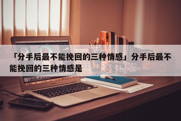 「分手后最不能挽回的三種情感」分手后最不能挽回的三種情感是