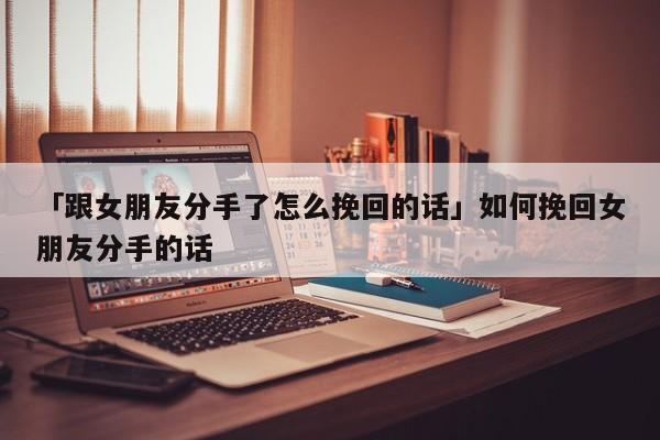 「跟女朋友分手了怎么挽回的話」如何挽回女朋友分手的話