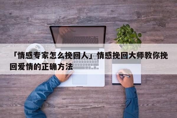 「情感專家怎么挽回人」情感挽回大師教你挽回愛情的正確方法