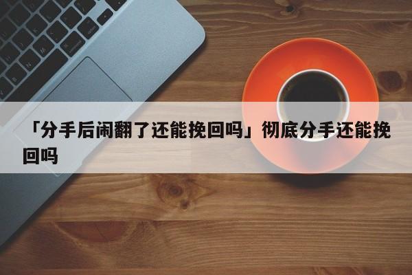 「分手后鬧翻了還能挽回嗎」徹底分手還能挽回嗎