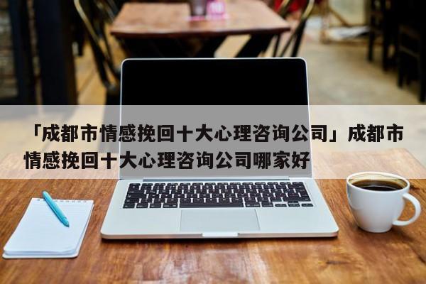 「成都市情感挽回十大心理咨詢公司」成都市情感挽回十大心理咨詢公司哪家好