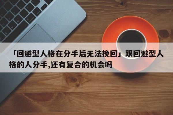 「回避型人格在分手后無法挽回」跟回避型人格的人分手,還有復(fù)合的機(jī)會嗎