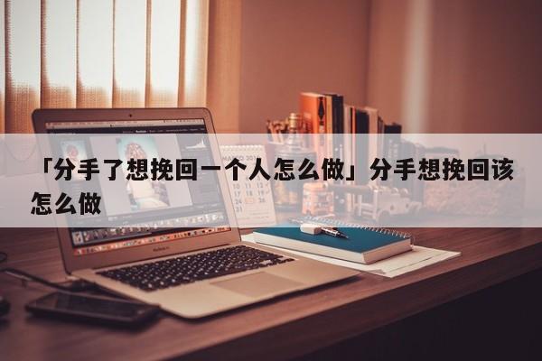 「分手了想挽回一個人怎么做」分手想挽回該怎么做