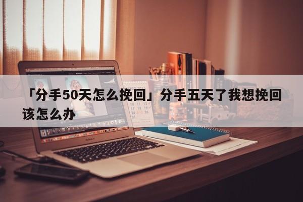 「分手50天怎么挽回」分手五天了我想挽回該怎么辦