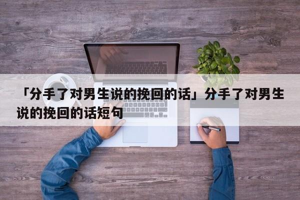 「分手了對男生說的挽回的話」分手了對男生說的挽回的話短句