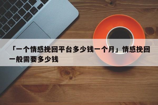 「一個情感挽回平臺多少錢一個月」情感挽回一般需要多少錢