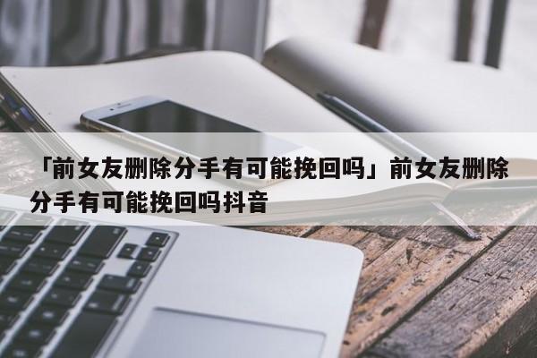 「前女友刪除分手有可能挽回嗎」前女友刪除分手有可能挽回嗎抖音