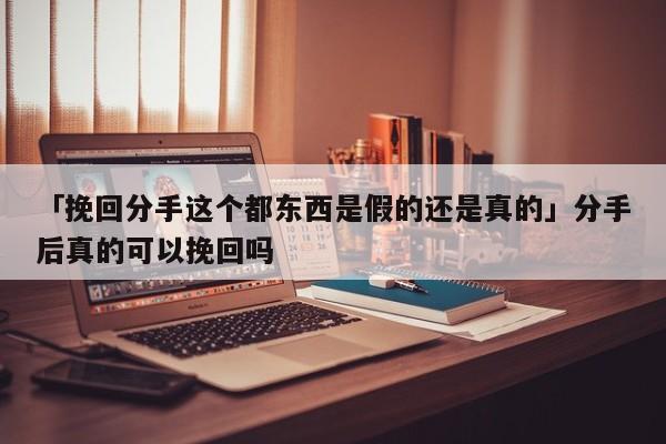 「挽回分手這個都東西是假的還是真的」分手后真的可以挽回嗎