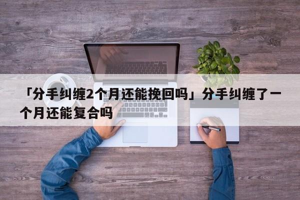 「分手糾纏2個月還能挽回嗎」分手糾纏了一個月還能復(fù)合嗎