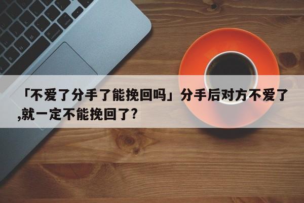 「不愛了分手了能挽回嗎」分手后對方不愛了,就一定不能挽回了?