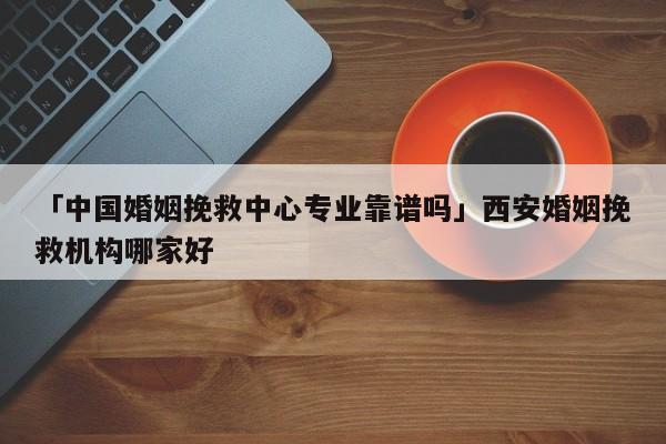 「中國婚姻挽救中心專業(yè)靠譜嗎」西安婚姻挽救機(jī)構(gòu)哪家好