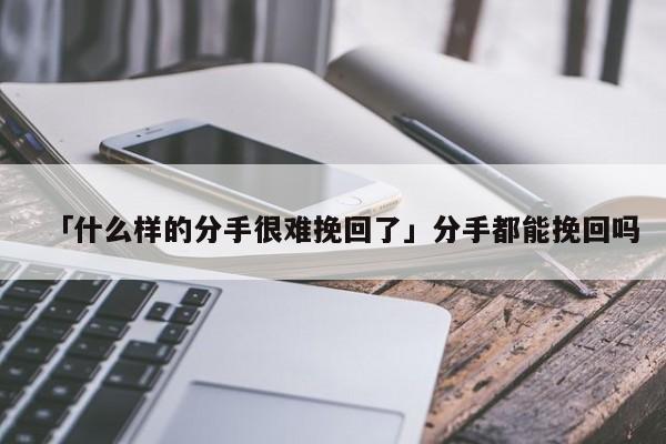 「什么樣的分手很難挽回了」分手都能挽回嗎