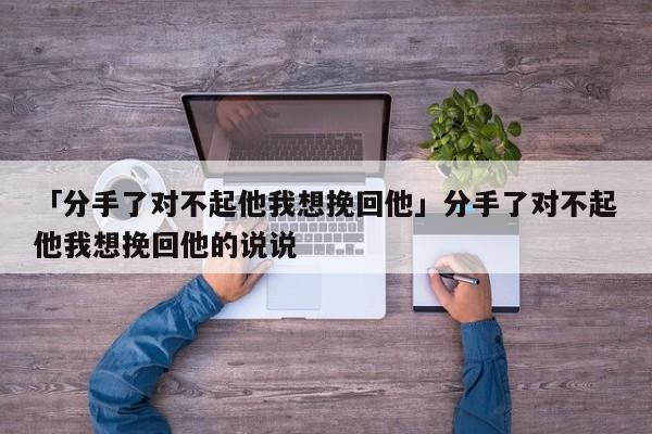 「分手了對不起他我想挽回他」分手了對不起他我想挽回他的說說