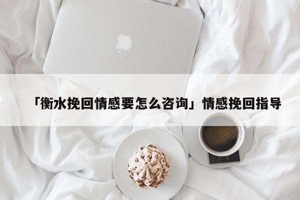 「衡水挽回情感要怎么咨詢」情感挽回指導(dǎo)