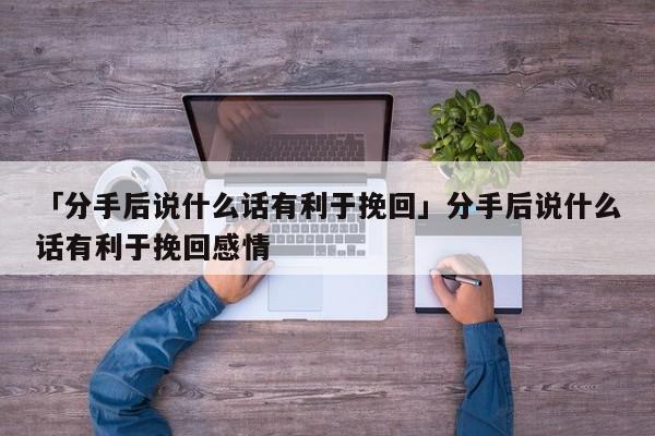 「分手后說什么話有利于挽回」分手后說什么話有利于挽回感情