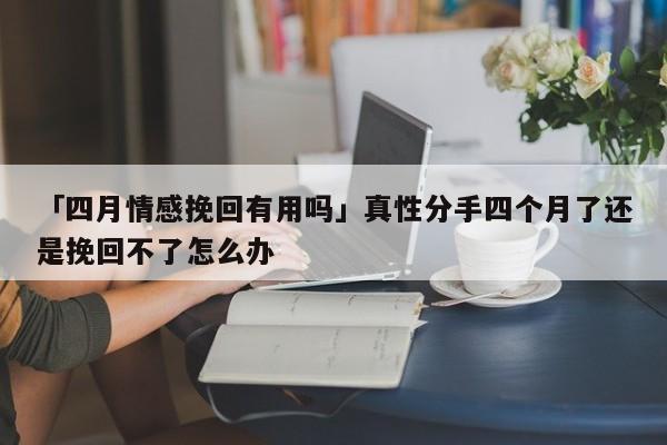 「四月情感挽回有用嗎」真性分手四個(gè)月了還是挽回不了怎么辦