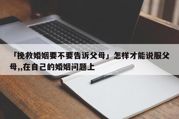 「挽救婚姻要不要告訴父母」怎樣才能說服父母,,在自己的婚姻問題上