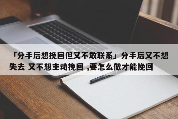 「分手后想挽回但又不敢聯(lián)系」分手后又不想失去 又不想主動挽回 ,要怎么做才能挽回