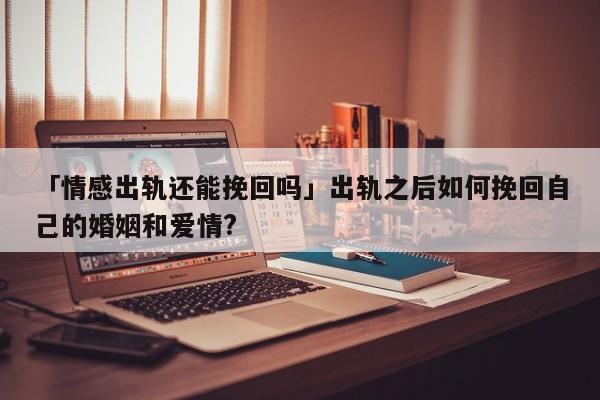 「情感出軌還能挽回嗎」出軌之后如何挽回自己的婚姻和愛情?