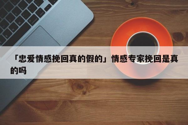 「忠愛情感挽回真的假的」情感專家挽回是真的嗎