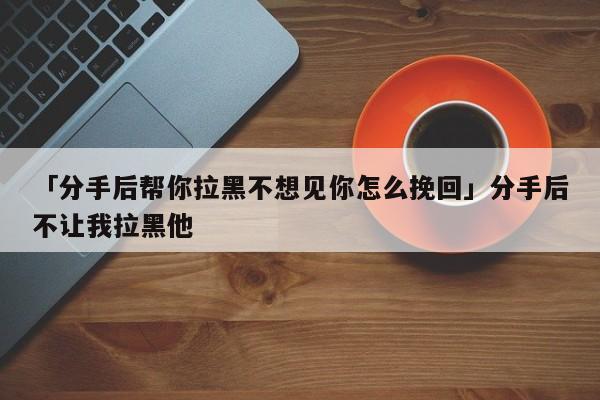 「分手后幫你拉黑不想見你怎么挽回」分手后不讓我拉黑他