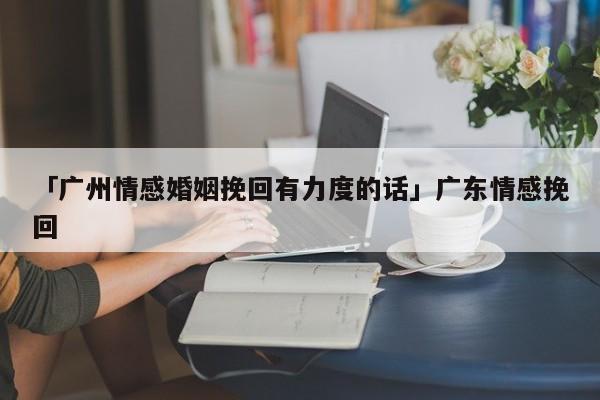 「廣州情感婚姻挽回有力度的話」廣東情感挽回