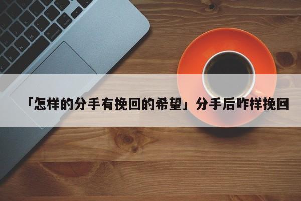 「怎樣的分手有挽回的希望」分手后咋樣挽回