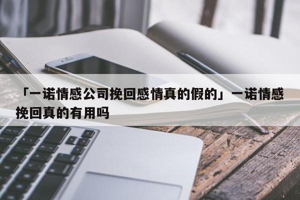 「一諾情感公司挽回感情真的假的」一諾情感挽回真的有用嗎