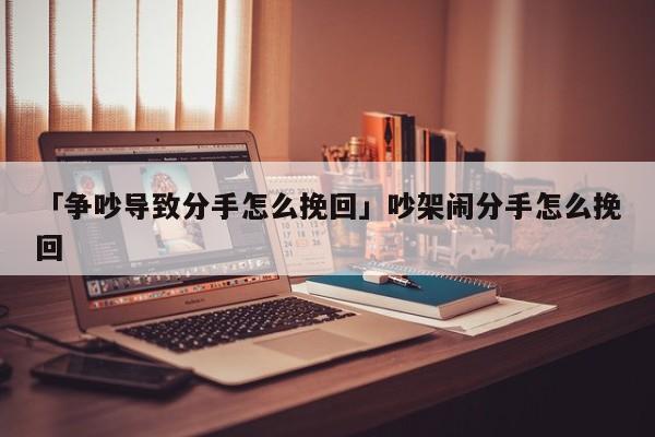 「爭吵導致分手怎么挽回」吵架鬧分手怎么挽回