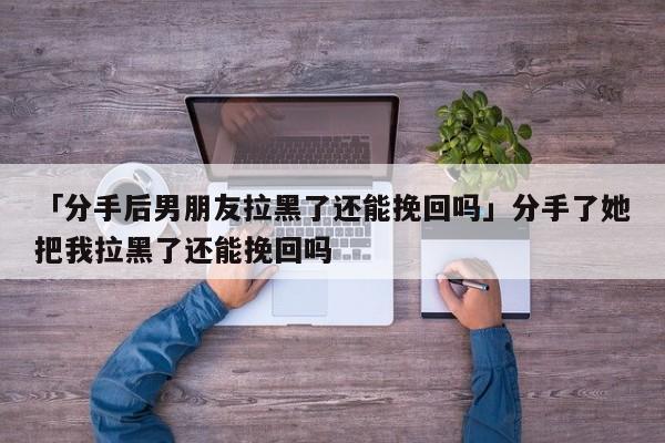 「分手后男朋友拉黑了還能挽回嗎」分手了她把我拉黑了還能挽回嗎