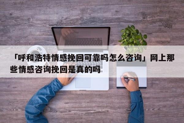 「呼和浩特情感挽回可靠嗎怎么咨詢」網(wǎng)上那些情感咨詢挽回是真的嗎