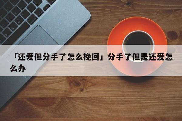 「還愛但分手了怎么挽回」分手了但是還愛怎么辦