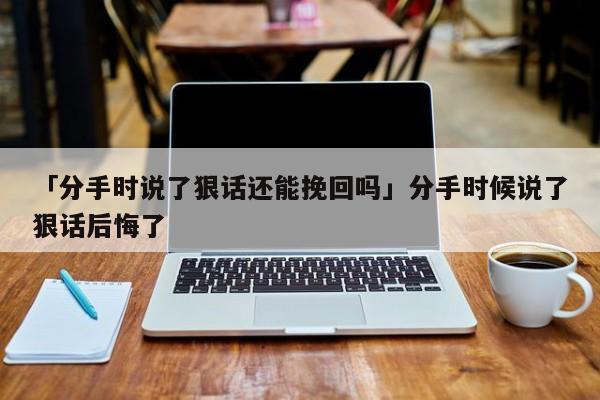 「分手時說了狠話還能挽回嗎」分手時候說了狠話后悔了