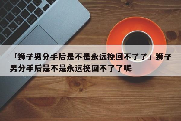 「獅子男分手后是不是永遠(yuǎn)挽回不了了」獅子男分手后是不是永遠(yuǎn)挽回不了了呢