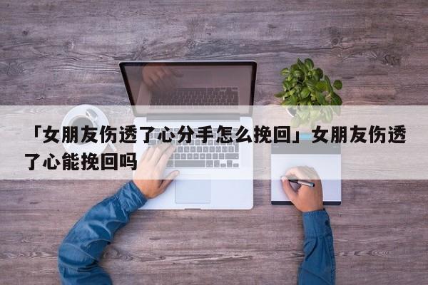 「女朋友傷透了心分手怎么挽回」女朋友傷透了心能挽回嗎