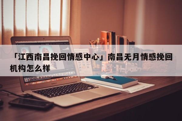 「江西南昌挽回情感中心」南昌無月情感挽回機構怎么樣