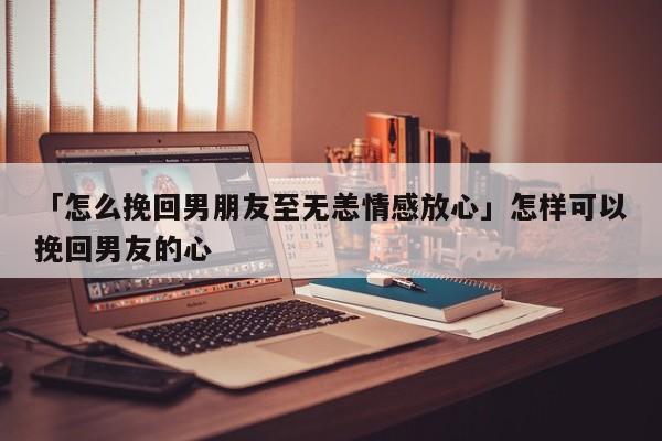 「怎么挽回男朋友至無恙情感放心」怎樣可以挽回男友的心