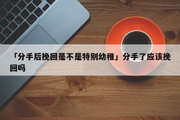 「分手后挽回是不是特別幼稚」分手了應(yīng)該挽回嗎