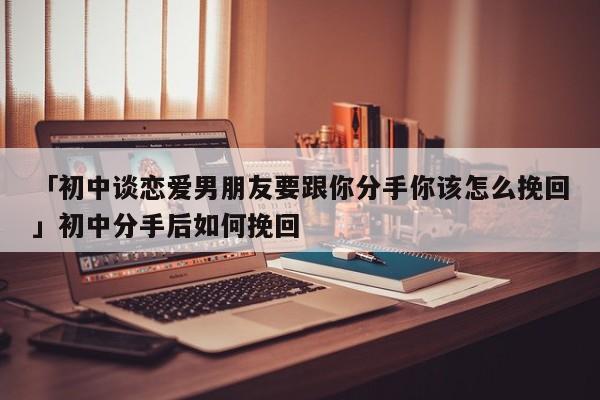 「初中談戀愛男朋友要跟你分手你該怎么挽回」初中分手后如何挽回