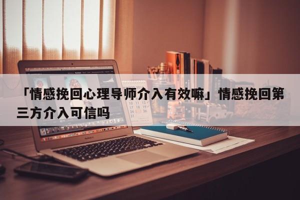 「情感挽回心理導(dǎo)師介入有效嘛」情感挽回第三方介入可信嗎